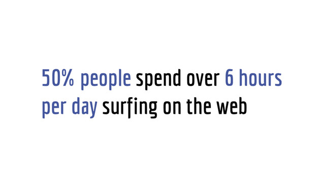 50% people spend over 6 hours
per day surfing on the web
