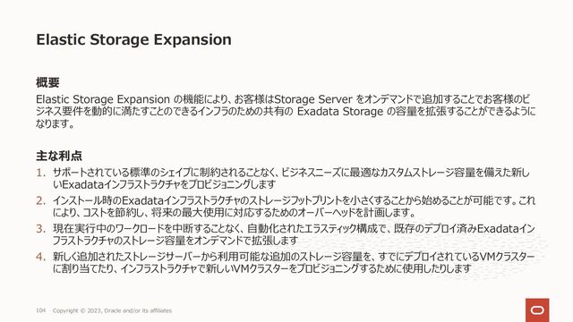 概要
Elastic Storage Expansion の機能により、お客様はStorage Server をオンデマンドで追加することでお客様のビ
ジネス要件を動的に満たすことのできるインフラのための共有の Exadata Storage の容量を拡張することができるように
なります。
主な利点
1. サポートされている標準のシェイプに制約されることなく、ビジネスニーズに最適なカスタムストレージ容量を備えた新し
いExadataインフラストラクチャをプロビジョニングします
2. インストール時のExadataインフラストラクチャのストレージフットプリントを⼩さくすることから始めることが可能です。これ
により、コストを節約し、将来の最⼤使⽤に対応するためのオーバーヘッドを計画します。
3. 現在実⾏中のワークロードを中断することなく、⾃動化されたエラスティック構成で、既存のデプロイ済みExadataイン
フラストラクチャのストレージ容量をオンデマンドで拡張します
4. 新しく追加されたストレージサーバーから利⽤可能な追加のストレージ容量を、すでにデプロイされているVMクラスター
に割り当てたり、インフラストラクチャで新しいVMクラスターをプロビジョニングするために使⽤したりします
Elastic Storage Expansion
Copyright © 2023, Oracle and/or its affiliates
104
