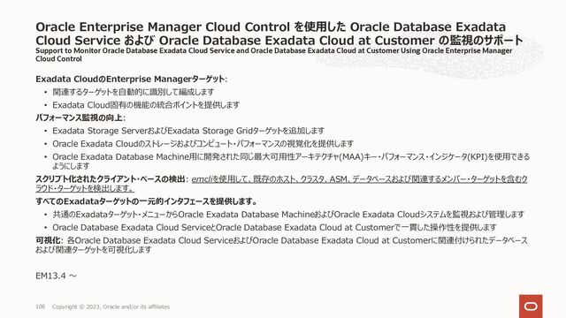 Support to Monitor Oracle Database Exadata Cloud Service and Oracle Database Exadata Cloud at Customer Using Oracle Enterprise Manager
Cloud Control
Exadata CloudのEnterprise Managerターゲット:
• 関連するターゲットを⾃動的に識別して編成します
• Exadata Cloud固有の機能の統合ポイントを提供します
パフォーマンス監視の向上:
• Exadata Storage ServerおよびExadata Storage Gridターゲットを追加します
• Oracle Exadata Cloudのストレージおよびコンピュート・パフォーマンスの視覚化を提供します
• Oracle Exadata Database Machine⽤に開発された同じ最⼤可⽤性アーキテクチャ(MAA)キー・パフォーマンス・インジケータ(KPI)を使⽤できる
ようにします
スクリプト化されたクライアント・ベースの検出: emcliを使⽤して、既存のホスト、クラスタ、ASM、データベースおよび関連するメンバー・ターゲットを含むク
ラウド・ターゲットを検出します。
すべてのExadataターゲットの⼀元的インタフェースを提供します。
• 共通のExadataターゲット・メニューからOracle Exadata Database MachineおよびOracle Exadata Cloudシステムを監視および管理します
• Oracle Database Exadata Cloud ServiceとOracle Database Exadata Cloud at Customerで⼀貫した操作性を提供します
可視化: 各Oracle Database Exadata Cloud ServiceおよびOracle Database Exadata Cloud at Customerに関連付けられたデータベース
および関連ターゲットを可視化します
EM13.4 〜
Oracle Enterprise Manager Cloud Control を使⽤した Oracle Database Exadata
Cloud Service および Oracle Database Exadata Cloud at Customer の監視のサポート
Copyright © 2023, Oracle and/or its affiliates
106

