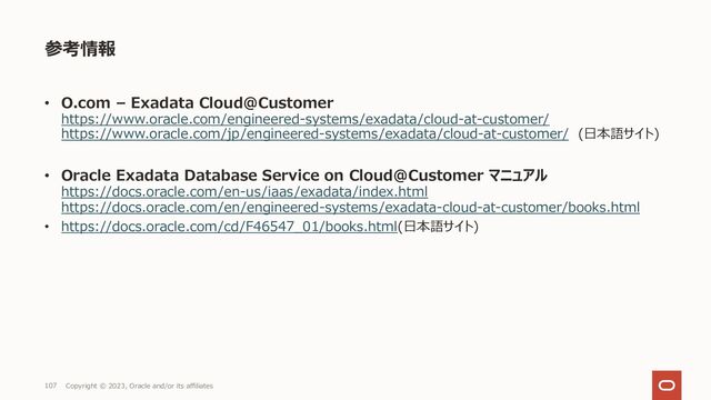 107 Copyright © 2023, Oracle and/or its affiliates
参考情報
• O.com – Exadata Cloud@Customer
https://www.oracle.com/engineered-systems/exadata/cloud-at-customer/
https://www.oracle.com/jp/engineered-systems/exadata/cloud-at-customer/ (⽇本語サイト)
• Oracle Exadata Database Service on Cloud@Customer マニュアル
https://docs.oracle.com/en-us/iaas/exadata/index.html
https://docs.oracle.com/en/engineered-systems/exadata-cloud-at-customer/books.html
• https://docs.oracle.com/cd/F46547_01/books.html(⽇本語サイト)
