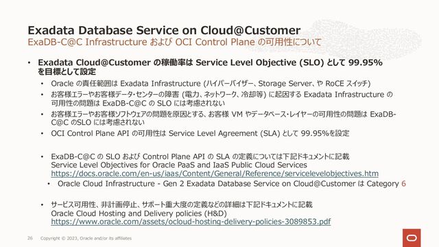 ExaDB-C@C Infrastructure および OCI Control Plane の可⽤性について
• Exadata Cloud@Customer の稼働率は Service Level Objective (SLO) として 99.95%
を⽬標として設定
• Oracle の責任範囲は Exadata Infrastructure (ハイパーバイザー、Storage Server、や RoCE スイッチ)
• お客様エラーやお客様データ・センターの障害 (電⼒、ネットワーク、冷却等) に起因する Exadata Infrastructure の
可⽤性の問題は ExaDB-C@C の SLO には考慮されない
• お客様エラーやお客様ソフトウェアの問題を原因とする、お客様 VM やデータベース・レイヤーの可⽤性の問題は ExaDB-
C@C のSLO には考慮されない
• OCI Control Plane API の可⽤性は Service Level Agreement (SLA) として 99.95%を設定
• ExaDB-C@C の SLO および Control Plane API の SLA の定義については下記ドキュメントに記載
Service Level Objectives for Oracle PaaS and IaaS Public Cloud Services
https://docs.oracle.com/en-us/iaas/Content/General/Reference/servicelevelobjectives.htm
• Oracle Cloud Infrastructure - Gen 2 Exadata Database Service on Cloud@Customer は Category 6
• サービス可⽤性、⾮計画停⽌、サポート重⼤度の定義などの詳細は下記ドキュメントに記載
Oracle Cloud Hosting and Delivery policies (H&D)
https://www.oracle.com/assets/ocloud-hosting-delivery-policies-3089853.pdf
Exadata Database Service on Cloud@Customer
Copyright © 2023, Oracle and/or its affiliates
26
