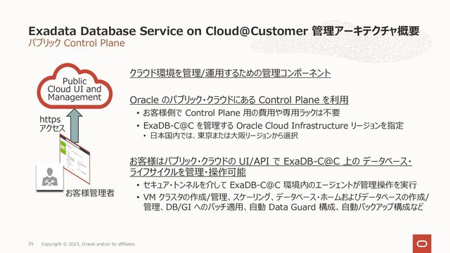パブリック Control Plane
Exadata Database Service on Cloud@Customer 管理アーキテクチャ概要
Copyright © 2023, Oracle and/or its affiliates
29
クラウド環境を管理/運⽤するための管理コンポーネント
Oracle のパブリック・クラウドにある Control Plane を利⽤
• お客様側で Control Plane ⽤の費⽤や専⽤ラックは不要
• ExaDB-C@C を管理する Oracle Cloud Infrastructure リージョンを指定
• ⽇本国内では、東京または⼤阪リージョンから選択
お客様はパブリック・クラウドの UI/API で ExaDB-C@C 上の データベース・
ライフサイクルを管理・操作可能
• セキュア・トンネルを介して ExaDB-C@C 環境内のエージェントが管理操作を実⾏
• VM クラスタの作成/管理、スケーリング、データベース・ホームおよびデータベースの作成/
管理、DB/GI へのパッチ適⽤、⾃動 Data Guard 構成、⾃動バックアップ構成など
Public
Cloud UI and
Management
お客様管理者
https
アクセス
