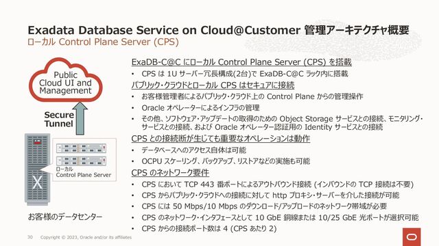 ローカル Control Plane Server (CPS)
ExaDB-C@C にローカル Control Plane Server (CPS) を搭載
• CPS は 1U サーバー冗⻑構成(2台)で ExaDB-C@C ラック内に搭載
パブリック・クラウドとローカル CPS はセキュアに接続
• お客様管理者によるパブリック・クラウド上の Control Plane からの管理操作
• Oracle オペレーターによるインフラの管理
• その他、ソフトウェア・アップデートの取得のための Object Storage サービスとの接続、モニタリング・
サービスとの接続、および Oracle オペレーター認証⽤の Identity サービスとの接続
CPS との接続断が⽣じても重要なオペレーションは動作
• データベースへのアクセス⾃体は可能
• OCPU スケーリング、バックアップ、リストアなどの実施も可能
CPS のネットワーク要件
• CPS において TCP 443 番ポートによるアウトバウンド接続 (インバウンドの TCP 接続は不要)
• CPS からパブリック・クラウドへの接続に対して http プロキシ・サーバーを介した接続が可能
• CPS には 50 Mbps/10 Mbps のダウンロード/アップロードのネットワーク帯域が必要
• CPS のネットワーク・インタフェースとして 10 GbE 銅線または 10/25 GbE 光ポートが選択可能
• CPS からの接続ポート数は 4 (CPS あたり 2)
Exadata Database Service on Cloud@Customer 管理アーキテクチャ概要
Copyright © 2023, Oracle and/or its affiliates
30
Public
Cloud UI and
Management
お客様のデータセンター
Secure
Tunnel
ローカル
Control Plane Server
