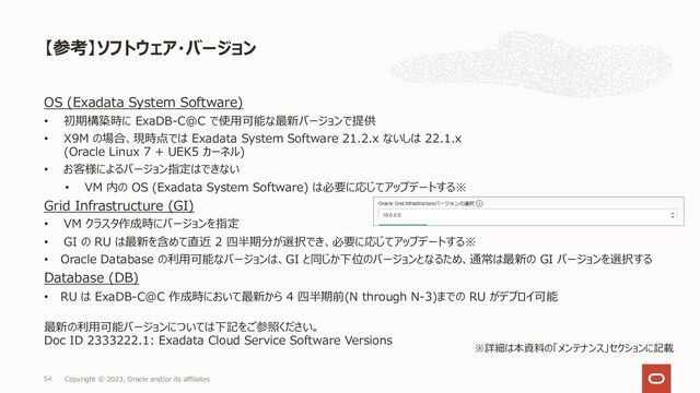 【参考】ソフトウェア・バージョン
Copyright © 2023, Oracle and/or its affiliates
54
OS (Exadata System Software)
• 初期構築時に ExaDB-C@C で使⽤可能な最新バージョンで提供
• X9M の場合、現時点では Exadata System Software 21.2.x ないしは 22.1.x
(Oracle Linux 7 + UEK5 カーネル)
• お客様によるバージョン指定はできない
• VM 内の OS (Exadata System Software) は必要に応じてアップデートする※
Grid Infrastructure (GI)
• VM クラスタ作成時にバージョンを指定
• GI の RU は最新を含めて直近 2 四半期分が選択でき、必要に応じてアップデートする※
• Oracle Database の利⽤可能なバージョンは、GI と同じか下位のバージョンとなるため、通常は最新の GI バージョンを選択する
Database (DB)
• RU は ExaDB-C@C 作成時において最新から 4 四半期前(N through N-3)までの RU がデプロイ可能
最新の利⽤可能バージョンについては下記をご参照ください。
Doc ID 2333222.1: Exadata Cloud Service Software Versions
※詳細は本資料の「メンテナンス」セクションに記載

