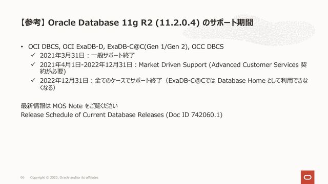 • OCI DBCS, OCI ExaDB-D, ExaDB-C@C(Gen 1/Gen 2), OCC DBCS
ü 2021年3⽉31⽇︓⼀般サポート終了
ü 2021年4⽉1⽇-2022年12⽉31⽇︓Market Driven Support (Advanced Customer Services 契
約が必要)
ü 2022年12⽉31⽇︓全てのケースでサポート終了（ExaDB-C@Cでは Database Home として利⽤できな
くなる）
最新情報は MOS Note をご覧ください
Release Schedule of Current Database Releases (Doc ID 742060.1)
【参考】 Oracle Database 11g R2 (11.2.0.4) のサポート期間
Copyright © 2023, Oracle and/or its affiliates
66
