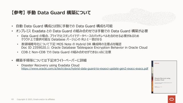 • ⾃動 Data Guard 構成とは別に⼿動での Data Guard 構成も可能
• オンプレミス Exadata との Data Guard の組み合わせでは⼿動での Data Guard 構築が必要
• Data Guard の場合、プライマリとスタンバイでデータベースのパッチレベルを合わせる必要があるため
クラウド上で提供可能な Database バージョンの RU と⼀致させる
• 表領域暗号化について下記 MOS Note の Hybrid DR 構成時の注意点を確認
Doc ID 2359020.1: Oracle Database Tablespace Encryption Behavior in Oracle Cloud
• CDB と Non-CDB での Data Guard の組み合わせができない点に注意
• 構築⼿順等については下記ホワイト・ペーパーに詳細
• Disaster Recovery using Exadata Cloud
https://www.oracle.com/a/tech/docs/hybrid-data-guard-to-exaoci-update-gen2-exacc-exacs.pdf
【参考】 ⼿動 Data Guard 構築について
Copyright © 2023, Oracle and/or its affiliates
69
