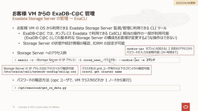 Exadata Storage Server の管理 〜 ExaCLI
• お客様 VM の OS から利⽤できる Exadata Storage Server 監視/管理に利⽤できる CLI ツール
• ExaDB-C@C では、オンプレミス Exadata で利⽤できる CellCLI 相当の操作の⼀部が利⽤可能
(ExaDB-C@C としての基本的な Storage Server の構成をお客様が変更するような操作はできない)
• Storage Server の状態や統計情報の確認、IORM の設定が可能
• Storage Server へのアクセス例
• パスワードの確認⽅法 (opc ユーザで、VM クラスタのどれか 1 ノードから実⾏)
お客様 VM からの ExaDB-C@C 管理
Copyright © 2023, Oracle and/or its affiliates
79
$ exacli –c  -l cloud_user_<クラスタ名> --cookie-jar –e コマンド
Storage Server の IP アドレスは以下のファイルで確認可能
/etc/oracle/cell/network-config/cellip.ora
クラスタ名は grid ユーザ等から以下のコマンドから確認可能
crsctl get cluster name
cookie-jar オプションを加えると 2 回⽬のアクセスから
パスワードの⼊⼒を省略可能 (24 時間まで)
$ /opt/exacloud/get_cs_data.py
2022/04/06更新

