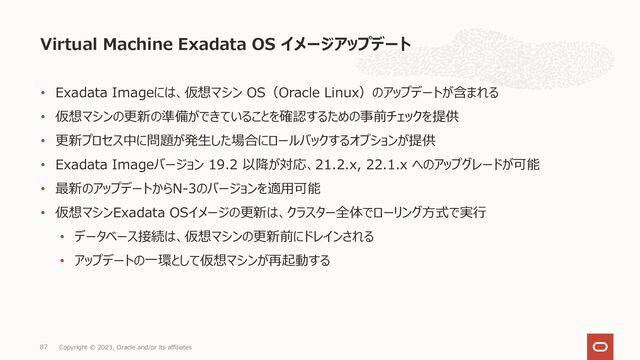 • Exadata Imageには、仮想マシン OS（Oracle Linux）のアップデートが含まれる
• 仮想マシンの更新の準備ができていることを確認するための事前チェックを提供
• 更新プロセス中に問題が発⽣した場合にロールバックするオプションが提供
• Exadata Imageバージョン 19.2 以降が対応、21.2.x, 22.1.x へのアップグレードが可能
• 最新のアップデートからN-3のバージョンを適⽤可能
• 仮想マシンExadata OSイメージの更新は、クラスター全体でローリング⽅式で実⾏
• データベース接続は、仮想マシンの更新前にドレインされる
• アップデートの⼀環として仮想マシンが再起動する
Virtual Machine Exadata OS イメージアップデート
Copyright © 2023, Oracle and/or its affiliates
87
