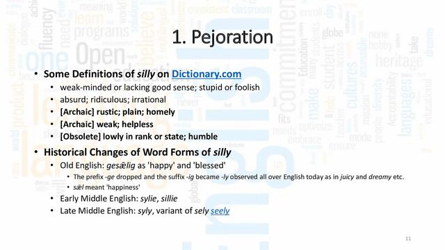 1. Pejoration
11
• Some Definitions of silly on Dictionary.com
• weak-minded or lacking good sense; stupid or foolish
• absurd; ridiculous; irrational
• [Archaic] rustic; plain; homely
• [Archaic] weak; helpless
• [Obsolete] lowly in rank or state; humble
• Historical Changes of Word Forms of silly
• Old English: gesǣlig as 'happy' and 'blessed'
• The prefix -ge dropped and the suffix -ig became -ly observed all over English today as in juicy and dreamy etc.
• sǣl meant 'happiness'
• Early Middle English: sylie, sillie
• Late Middle English: syly, variant of sely seely

