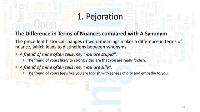 1. Pejoration
14
The Difference in Terms of Nuances compared with A Synonym
The precedent historical changes of word meanings makes a difference in terms of
nuance, which leads to distinctions between synonyms.
• A friend of mine often tells me, "You are stupid".
• The friend of yours likely to strongly declare that you are really foolish.
• A friend of mine often tells me, "You are silly".
• The friend of yours feels like you are foolish with senses of pity and empathy to you.
