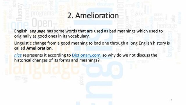 2. Amelioration
17
English language has some words that are used as bad meanings which used to
originally as good ones in its vocabulary.
Linguistic change from a good meaning to bad one through a long English history is
called Amelioration.
nice represents it according to Dictionary.com, so why do we not discuss the
historical changes of its forms and meanings?

