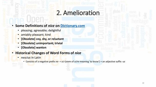 2. Amelioration
18
• Some Definitions of nice on Dictionary.com
• pleasing; agreeable; delightful
• amiably pleasant; kind
• [Obsolete] coy, shy, or reluctant
• [Obsolete] unimportant; trivial
• [Obsolete] wanton
• Historical Changes of Word Forms of nice
• nescius in Latin
• Consists of a negative prefix ne- + sci-(stem of scīre meaning 'to know') + an adjective suffix -us
