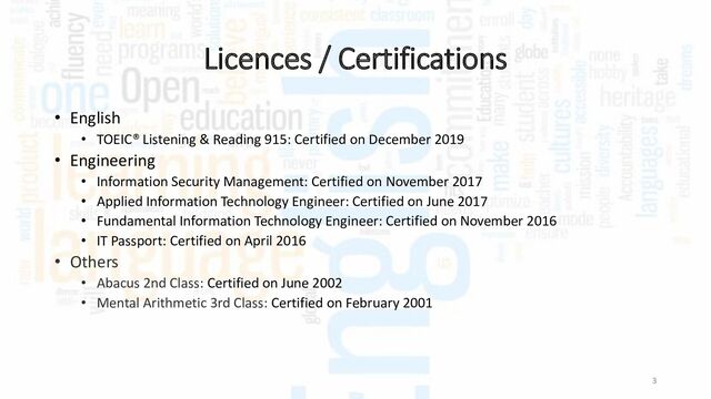 Licences / Certifications
• English
• TOEIC® Listening & Reading 915: Certified on December 2019
• Engineering
• Information Security Management: Certified on November 2017
• Applied Information Technology Engineer: Certified on June 2017
• Fundamental Information Technology Engineer: Certified on November 2016
• IT Passport: Certified on April 2016
• Others
• Abacus 2nd Class: Certified on June 2002
• Mental Arithmetic 3rd Class: Certified on February 2001
3
