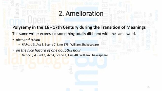 2. Amelioration
21
Polysemy in the 16 - 17th Century during the Transition of Meanings
The same writer expressed something totally different with the same word.
• nice and trivial
• Richard 3, Act 3, Scene 7, Line 175, William Shakespeare
• on the nice hazard of one doubtful hour
• Henry 3, 4, Part 1, Act 4, Scene 1, Line 48, William Shakespeare
