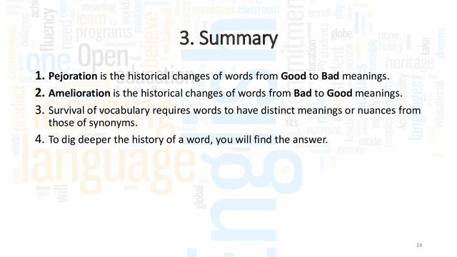 3. Summary
24
1. Pejoration is the historical changes of words from Good to Bad meanings.
2. Amelioration is the historical changes of words from Bad to Good meanings.
3. Survival of vocabulary requires words to have distinct meanings or nuances from
those of synonyms.
4. To dig deeper the history of a word, you will find the answer.
