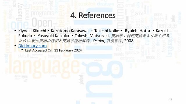 4. References
26
• Kiyoaki Kikuchi・Kazutomo Karasawa ・Takeshi Koike・ Ryuichi Hotta ・Kazuki
Fukuda・ Yasuyuki Kaizuka ・Takeshi Matsuzaki, 英語学：現代英語をより深く知る
ために-現代英語の諸相と英語学術語解説-, Osaka, 浪漫書房, 2008
• Dictionary.com
• Last Accessed On: 11 February 2024
