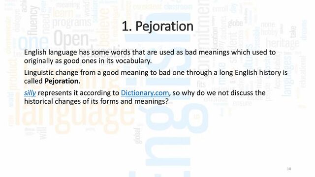 1. Pejoration
10
English language has some words that are used as bad meanings which used to
originally as good ones in its vocabulary.
Linguistic change from a good meaning to bad one through a long English history is
called Pejoration.
silly represents it according to Dictionary.com, so why do we not discuss the
historical changes of its forms and meanings?
