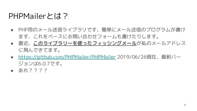 PHPMailerとは？
● PHP用のメール送信ライブラリです、簡単にメール送信のプログラムが書け
ます、これをベースにお問い合わせフォームも書けたりします。
● 最近、このライブラリーを使ったフィッシングメールが私のメールアドレス
に飛んできてます。
● https://github.com/PHPMailer/PHPMailer 2019/06/26現在、最新バー
ジョンは6.0.7です。
● あれ？？？？
4

