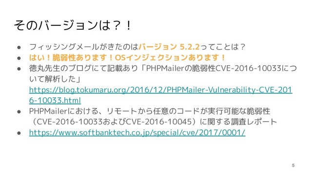 そのバージョンは？！
● フィッシングメールがきたのはバージョン 5.2.2ってことは？
● はい！脆弱性あります！OSインジェクションあります！
● 徳丸先生のブログにて記載あり「PHPMailerの脆弱性CVE-2016-10033につ
いて解析した」
https://blog.tokumaru.org/2016/12/PHPMailer-Vulnerability-CVE-201
6-10033.html
● PHPMailerにおける、リモートから任意のコードが実行可能な脆弱性
（CVE-2016-10033およびCVE-2016-10045）に関する調査レポート
● https://www.softbanktech.co.jp/special/cve/2017/0001/
5
