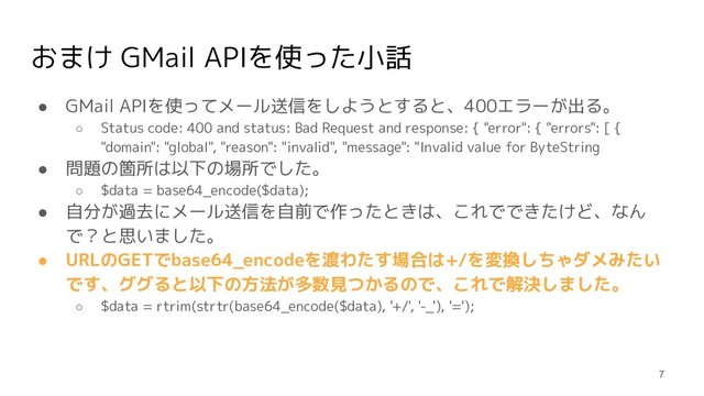 おまけ GMail APIを使った小話
● GMail APIを使ってメール送信をしようとすると、400エラーが出る。
○ Status code: 400 and status: Bad Request and response: { "error": { "errors": [ {
"domain": "global", "reason": "invalid", "message": "Invalid value for ByteString
● 問題の箇所は以下の場所でした。
○ $data = base64_encode($data);
● 自分が過去にメール送信を自前で作ったときは、これでできたけど、なん
で？と思いました。
● URLのGETでbase64_encodeを渡わたす場合は+/を変換しちゃダメみたい
です、ググると以下の方法が多数見つかるので、これで解決しました。
○ $data = rtrim(strtr(base64_encode($data), '+/', '-_'), '=');
7
