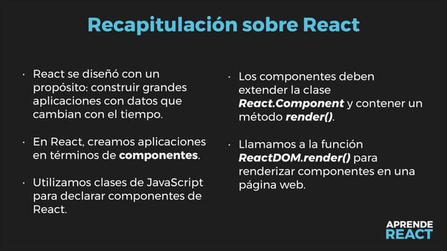 Recapitulación sobre React
• React se diseñó con un
propósito: construir grandes
aplicaciones con datos que
cambian con el tiempo.
• En React, creamos aplicaciones
en términos de componentes.
• Utilizamos clases de JavaScript
para declarar componentes de
React.
• Los componentes deben
extender la clase
React.Component y contener un
método render().
• Llamamos a la función
ReactDOM.render() para
renderizar componentes en una
página web.
