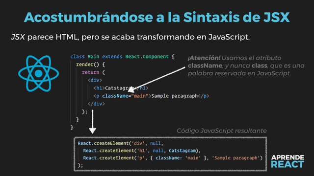 Acostumbrándose a la Sintaxis de JSX
JSX parece HTML, pero se acaba transformando en JavaScript.
Código JavaScript resultante
¡Atención! Usamos el atributo
className, y nunca class, que es una
palabra reservada en JavaScript.
