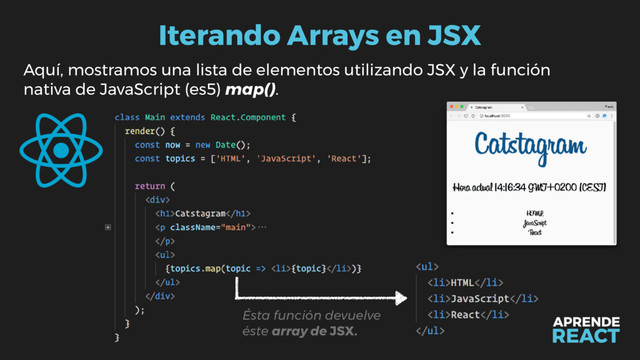 Iterando Arrays en JSX
Aquí, mostramos una lista de elementos utilizando JSX y la función
nativa de JavaScript (es5) map().
Ésta función devuelve
éste array de JSX.
