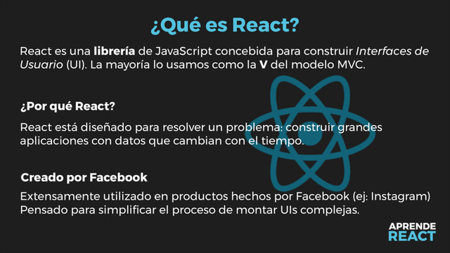 ¿Qué es React?
React es una librería de JavaScript concebida para construir Interfaces de
Usuario (UI). La mayoría lo usamos como la V del modelo MVC.
¿Por qué React?
Creado por Facebook
React está diseñado para resolver un problema: construir grandes
aplicaciones con datos que cambian con el tiempo.
Extensamente utilizado en productos hechos por Facebook (ej: Instagram)
Pensado para simpliﬁcar el proceso de montar UIs complejas.
