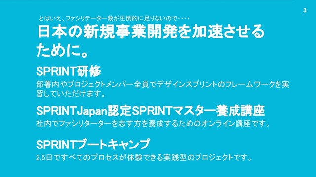 日本の新規事業開発を加速させる
ために。
3
SPRINT研修
部署内やプロジェクトメンバー全員でデザインスプリントのフレームワークを実
習していただけます。
SPRINTJapan認定SPRINTマスター養成講座
社内でファシリターターを志す方を養成するためのオンライン講座です。
SPRINTブートキャンプ
2.5日ですべてのプロセスが体験できる実践型のプロジェクトです。
とはいえ、ファシリテーター数が圧倒的に足りないので・・・・
