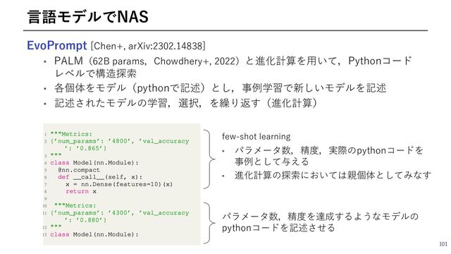EvoPrompt [Chen+, arXiv:2302.14838]
• PALM（62B params，Chowdhery+, 2022）と進化計算を⽤いて，Pythonコード
レベルで構造探索
• 各個体をモデル（pythonで記述）とし，事例学習で新しいモデルを記述
• 記述されたモデルの学習，選択，を繰り返す（進化計算）
101
⾔語モデルでNAS
few-shot learning
• パラメータ数，精度，実際のpythonコードを
事例として与える
• 進化計算の探索においては親個体としてみなす
パラメータ数，精度を達成するようなモデルの
pythonコードを記述させる
