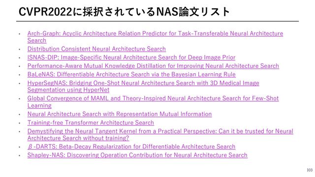 • Arch-Graph: Acyclic Architecture Relation Predictor for Task-Transferable Neural Architecture
Search
• Distribution Consistent Neural Architecture Search
• ISNAS-DIP: Image-Specific Neural Architecture Search for Deep Image Prior
• Performance-Aware Mutual Knowledge Distillation for Improving Neural Architecture Search
• BaLeNAS: Differentiable Architecture Search via the Bayesian Learning Rule
• HyperSegNAS: Bridging One-Shot Neural Architecture Search with 3D Medical Image
Segmentation using HyperNet
• Global Convergence of MAML and Theory-Inspired Neural Architecture Search for Few-Shot
Learning
• Neural Architecture Search with Representation Mutual Information
• Training-free Transformer Architecture Search
• Demystifying the Neural Tangent Kernel from a Practical Perspective: Can it be trusted for Neural
Architecture Search without training?
• β-DARTS: Beta-Decay Regularization for Differentiable Architecture Search
• Shapley-NAS: Discovering Operation Contribution for Neural Architecture Search
103
CVPR2022に採択されているNAS論⽂リスト
