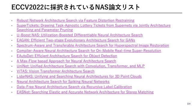 • Robust Network Architecture Search via Feature Distortion Restraining
• SuperTickets: Drawing Task-Agnostic Lottery Tickets from Supernets via Jointly Architecture
Searching and Parameter Pruning
• U-Boost NAS: Utilization-Boosted Differentiable Neural Architecture Search
• EAGAN: Efficient Two-stage Evolutionary Architecture Search for GANs
• Spectrum-Aware and Transferable Architecture Search for Hyperspectral Image Restoration
• Compiler-Aware Neural Architecture Search for On-Mobile Real-time Super-Resolution
• EAutoDet: Efficient Architecture Search for Object Detection
• A Max-Flow based Approach for Neural Architecture Search
• UniNet: Unified Architecture Search with Convolution, Transformer, and MLP
• ViTAS: Vision Transformer Architecture Search
• LidarNAS: Unifying and Searching Neural Architectures for 3D Point Clouds
• Neural Architecture Search for Spiking Neural Networks
• Data-Free Neural Architecture Search via Recursive Label Calibration
• EASNet: Searching Elastic and Accurate Network Architecture for Stereo Matching
104
ECCV2022に採択されているNAS論⽂リスト
