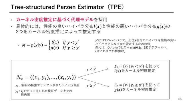 115
Tree-structured Parzen Estimator（TPE）
• カーネル密度推定に基づく代理モデルを採⽤
• 具体的には，性能の良いハイパラ分布𝑙 𝑥 と性能の悪いハイパラ分布𝑔 𝑥 の
2つをカーネル密度推定によって推定する
• 𝑀 = 𝑝 𝑥 𝑦 = ;
𝑙 𝑥 𝑖𝑓 𝑦 < 𝑦′
𝑔 𝑥 𝑖𝑓 𝑦 ≥ 𝑦′
𝑦>はTPEのハイパラで，上位𝑋個分のハイパラを性能の良い
ハイパラとみなすかを決定するための値．
例えば，Optunaでは𝑋 = min 0.1𝑡, 25 がデフォルト．
𝑡はこれまでの探索数．
ℋ†
= 𝑥k
, 𝑦k
, … , 𝑥†
, 𝑦†
𝑥%
: 𝑖番⽬の探索でサンプルされたハイパラ集合
𝑦%
: 𝑥%
を使って得られた検証データ上での
損失値
𝑦 < 𝑦G
𝑦 ≥ 𝑦G
ℒ2 = 𝑥! | 𝑦! < 𝑦/ を使って
𝑙(𝑥)をカーネル密度推定
𝐺2 = 𝑥! | 𝑦! ≥ 𝑦/ を使って
𝑔(𝑥)をカーネル密度推定
