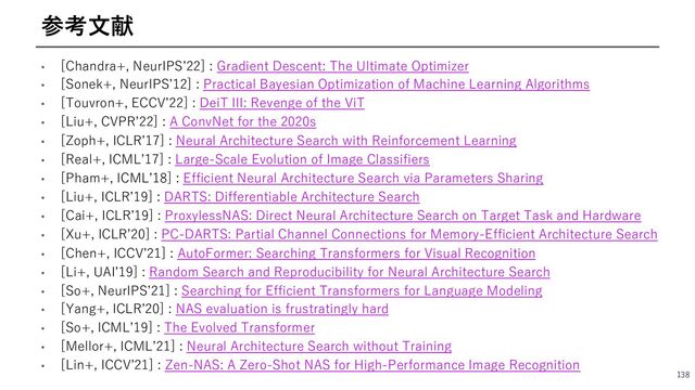 • [Chandra+, NeurIPSʼ22] : Gradient Descent: The Ultimate Optimizer
• [Sonek+, NeurIPSʼ12] : Practical Bayesian Optimization of Machine Learning Algorithms
• [Touvron+, ECCVʼ22] : DeiT III: Revenge of the ViT
• [Liu+, CVPRʼ22] : A ConvNet for the 2020s
• [Zoph+, ICLRʼ17] : Neural Architecture Search with Reinforcement Learning
• [Real+, ICMLʼ17] : Large-Scale Evolution of Image Classifiers
• [Pham+, ICMLʼ18] : Efficient Neural Architecture Search via Parameters Sharing
• [Liu+, ICLRʼ19] : DARTS: Differentiable Architecture Search
• [Cai+, ICLRʼ19] : ProxylessNAS: Direct Neural Architecture Search on Target Task and Hardware
• [Xu+, ICLRʼ20] : PC-DARTS: Partial Channel Connections for Memory-Efficient Architecture Search
• [Chen+, ICCVʼ21] : AutoFormer: Searching Transformers for Visual Recognition
• [Li+, UAIʼ19] : Random Search and Reproducibility for Neural Architecture Search
• [So+, NeurIPSʼ21] : Searching for Efficient Transformers for Language Modeling
• [Yang+, ICLRʼ20] : NAS evaluation is frustratingly hard
• [So+, ICMLʼ19] : The Evolved Transformer
• [Mellor+, ICMLʼ21] : Neural Architecture Search without Training
• [Lin+, ICCVʼ21] : Zen-NAS: A Zero-Shot NAS for High-Performance Image Recognition
138
参考⽂献
