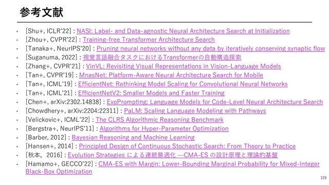 • [Shu+, ICLRʼ22] : NASI: Label- and Data-agnostic Neural Architecture Search at Initialization
• [Zhou+, CVPRʼ22] : Training-free Transformer Architecture Search
• [Tanaka+, NeurIPSʼ20] : Pruning neural networks without any data by iteratively conserving synaptic flow
• [Suganuma, 2022] : 視覚⾔語融合タスクにおけるTransformerの⾃動構造探索
• [Zhang+, CVPRʼ21] : VinVL: Revisiting Visual Representations in Vision-Language Models
• [Tan+, CVPRʼ19] : MnasNet: Platform-Aware Neural Architecture Search for Mobile
• [Tan+, ICMLʼ19] : EfficientNet: Rethinking Model Scaling for Convolutional Neural Networks
• [Tan+, ICMLʼ21] : EfficientNetV2: Smaller Models and Faster Training
• [Chen+, arXiv:2302.14838] : EvoPrompting: Language Models for Code-Level Neural Architecture Search
• [Chowdhery+, arXiv:2204:22311] : PaLM: Scaling Language Modeling with Pathways
• [Velickovic+, ICMLʼ22] : The CLRS Algorithmic Reasoning Benchmark
• [Bergstra+, NeurIPSʼ11] : Algorithms for Hyper-Parameter Optimization
• [Barber, 2012] : Bayesian Reasoning and Machine Learning
• [Hansen+, 2014] : Principled Design of Continuous Stochastic Search: From Theory to Practice
• [秋本，2016] : Evolution Strategies による連続最適化 ̶CMA-ES の設計原理と理論的基盤
• [Hamamo+, GECCOʼ22] : CMA-ES with Margin: Lower-Bounding Marginal Probability for Mixed-Integer
Black-Box Optimization
139
参考⽂献
