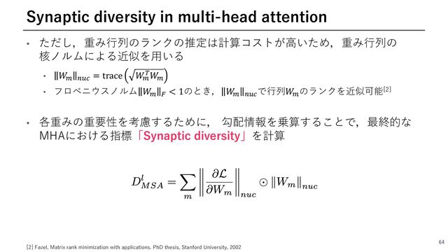• ただし，重み⾏列のランクの推定は計算コストが⾼いため，重み⾏列の
核ノルムによる近似を⽤いる
• 𝑊
6 4?> = trace 𝑊
6
@𝑊
6
• フロベニウスノルム 𝑊
6 A < 1のとき， 𝑊
6 4?>
で⾏列𝑊
6
のランクを近似可能[2]
• 各重みの重要性を考慮するために， 勾配情報を乗算することで，最終的な
MHAにおける指標「Synaptic diversity」を計算
64
Synaptic diversity in multi-head attention
[2] Fazel, Matrix rank minimization with applications. PhD thesis, Stanford University, 2002
