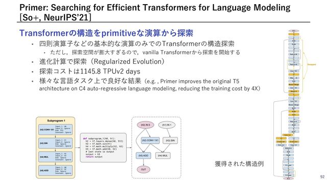 Transformerの構造をprimitiveな演算から探索
• 四則演算⼦などの基本的な演算のみでのTransformerの構造探索
• ただし，探索空間が膨⼤すぎるので，vanilla Transformerから探索を開始する
• 進化計算で探索（Regularized Evolution）
• 探索コストは1145.8 TPUv2 days
• 様々な⾔語タスク上で良好な結果（e.g. , Primer improves the original T5
architecture on C4 auto-regressive language modeling, reducing the training cost by 4X）
92
Primer: Searching for Efficient Transformers for Language Modeling
[So+, NeurIPSʼ21]
獲得された構造例
