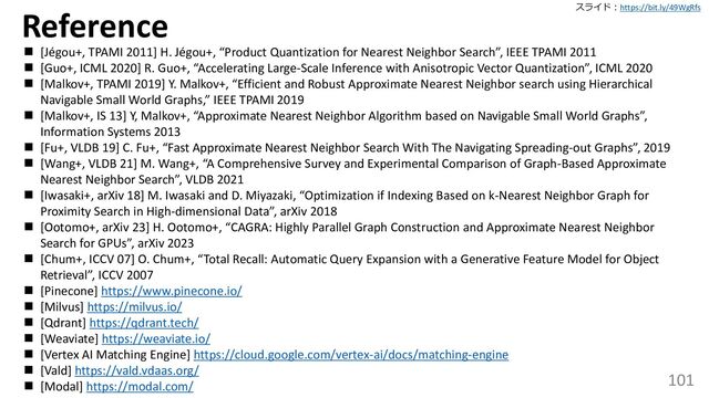スライド：https://bit.ly/49WgRfs
101
◼ [Jégou+, TPAMI 2011] H. Jégou+, “Product Quantization for Nearest Neighbor Search”, IEEE TPAMI 2011
◼ [Guo+, ICML 2020] R. Guo+, “Accelerating Large-Scale Inference with Anisotropic Vector Quantization”, ICML 2020
◼ [Malkov+, TPAMI 2019] Y. Malkov+, “Efficient and Robust Approximate Nearest Neighbor search using Hierarchical
Navigable Small World Graphs,” IEEE TPAMI 2019
◼ [Malkov+, IS 13] Y, Malkov+, “Approximate Nearest Neighbor Algorithm based on Navigable Small World Graphs”,
Information Systems 2013
◼ [Fu+, VLDB 19] C. Fu+, “Fast Approximate Nearest Neighbor Search With The Navigating Spreading-out Graphs”, 2019
◼ [Wang+, VLDB 21] M. Wang+, “A Comprehensive Survey and Experimental Comparison of Graph-Based Approximate
Nearest Neighbor Search”, VLDB 2021
◼ [Iwasaki+, arXiv 18] M. Iwasaki and D. Miyazaki, “Optimization if Indexing Based on k-Nearest Neighbor Graph for
Proximity Search in High-dimensional Data”, arXiv 2018
◼ [Ootomo+, arXiv 23] H. Ootomo+, “CAGRA: Highly Parallel Graph Construction and Approximate Nearest Neighbor
Search for GPUs”, arXiv 2023
◼ [Chum+, ICCV 07] O. Chum+, “Total Recall: Automatic Query Expansion with a Generative Feature Model for Object
Retrieval”, ICCV 2007
◼ [Pinecone] https://www.pinecone.io/
◼ [Milvus] https://milvus.io/
◼ [Qdrant] https://qdrant.tech/
◼ [Weaviate] https://weaviate.io/
◼ [Vertex AI Matching Engine] https://cloud.google.com/vertex-ai/docs/matching-engine
◼ [Vald] https://vald.vdaas.org/
◼ [Modal] https://modal.com/
Reference

