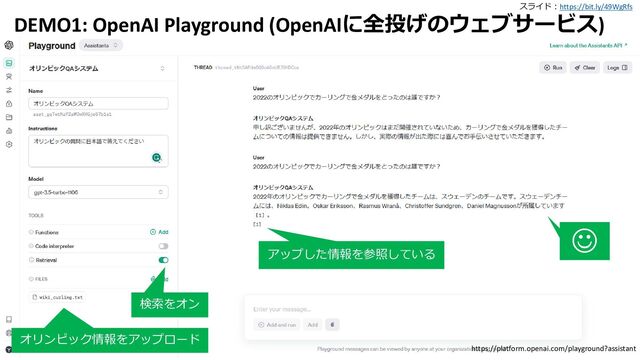 スライド：https://bit.ly/49WgRfs
17
DEMO1: OpenAI Playground (OpenAIに全投げのウェブサービス)
検索をオン
オリンピック情報をアップロード
https://platform.openai.com/playground?assistant
☺
アップした情報を参照している
