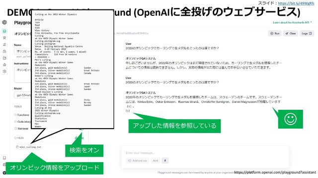 スライド：https://bit.ly/49WgRfs
18
DEMO1: OpenAI Playground (OpenAIに全投げのウェブサービス)
検索をオン
オリンピック情報をアップロード
https://platform.openai.com/playground?assistant
☺
アップした情報を参照している
