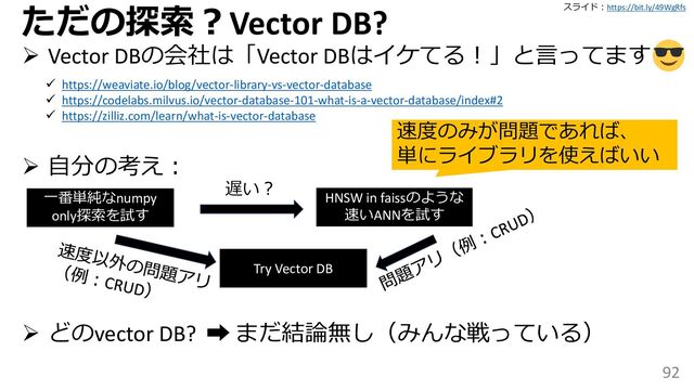 スライド：https://bit.ly/49WgRfs
92
ただの探索？Vector DB?
➢ Vector DBの会社は「Vector DBはイケてる！」と言ってます
➢ 自分の考え：
➢ どのvector DB? ➡ まだ結論無し（みんな戦っている）
✓ https://weaviate.io/blog/vector-library-vs-vector-database
✓ https://codelabs.milvus.io/vector-database-101-what-is-a-vector-database/index#2
✓ https://zilliz.com/learn/what-is-vector-database
一番単純なnumpy
only探索を試す
遅い？
HNSW in faissのような
速いANNを試す
Try Vector DB
速度のみが問題であれば、
単にライブラリを使えばいい
