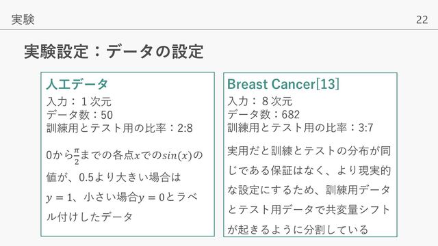 22
実験設定：データの設定
実験
⼈⼯データ Breast Cancer[13]
⼊⼒：１次元
データ数：50
訓練⽤とテスト⽤の⽐率：2:8
0から.
'
までの各点𝑥での𝑠𝑖𝑛(𝑥)の
値が、0.5より⼤きい場合は
𝑦 = 1、⼩さい場合𝑦 = 0とラベ
ル付けしたデータ
⼊⼒：８次元
データ数：682
訓練⽤とテスト⽤の⽐率：3:7
実⽤だと訓練とテストの分布が同
じである保証はなく、より現実的
な設定にするため、訓練⽤データ
とテスト⽤データで共変量シフト
が起きるように分割している
