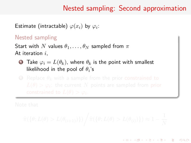 Nested sampling: Second approximation
Estimate (intractable) ϕ(xi) by ϕi:
Nested sampling
Start with N values θ1, . . . , θN sampled from π
At iteration i,
1 Take ϕi = L(θk), where θk is the point with smallest
likelihood in the pool of θi’s
2 Replace θk with a sample from the prior constrained to
L(θ) > ϕi: the current N points are sampled from prior
constrained to L(θ) > ϕi.
Note that
π({θ; L(θ) > L(θ(i+1)
)}) π({θ; L(θ) > L(θ(i)
)}) ≈ 1 −
1
N
