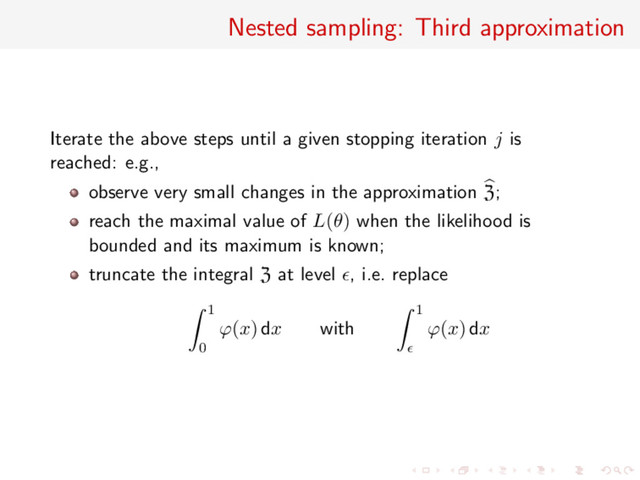 Nested sampling: Third approximation
Iterate the above steps until a given stopping iteration j is
reached: e.g.,
observe very small changes in the approximation Z;
reach the maximal value of L(θ) when the likelihood is
bounded and its maximum is known;
truncate the integral Z at level , i.e. replace
1
0
ϕ(x) dx with
1
ϕ(x) dx

