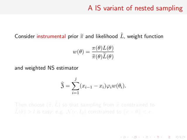 A IS variant of nested sampling
Consider instrumental prior π and likelihood ˜
L, weight function
w(θ) =
π(θ)L(θ)
π(θ)L(θ)
and weighted NS estimator
Z =
j
i=1
(xi−1 − xi)ϕiw(θi).
Then choose (π, L) so that sampling from π constrained to
L(θ) > l is easy; e.g. N(c, Id) constrained to c − θ < r.
