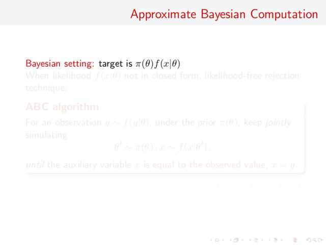 Approximate Bayesian Computation
Bayesian setting: target is π(θ)f(x|θ)
When likelihood f(x|θ) not in closed form, likelihood-free rejection
technique:
ABC algorithm
For an observation y ∼ f(y|θ), under the prior π(θ), keep jointly
simulating
θ ∼ π(θ) , x ∼ f(x|θ ) ,
until the auxiliary variable x is equal to the observed value, x = y.
[Pritchard et al., 1999]
