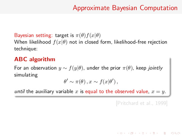 Approximate Bayesian Computation
Bayesian setting: target is π(θ)f(x|θ)
When likelihood f(x|θ) not in closed form, likelihood-free rejection
technique:
ABC algorithm
For an observation y ∼ f(y|θ), under the prior π(θ), keep jointly
simulating
θ ∼ π(θ) , x ∼ f(x|θ ) ,
until the auxiliary variable x is equal to the observed value, x = y.
[Pritchard et al., 1999]
