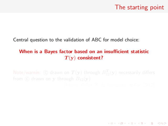 The starting point
Central question to the validation of ABC for model choice:
When is a Bayes factor based on an insuﬃcient statistic
T (y) consistent?
Note/warnin: c drawn on T (y) through BT
12
(y) necessarily diﬀers
from c drawn on y through B12(y)
[Marin, Pillai, X, & Rousseau, arXiv, 2012]
