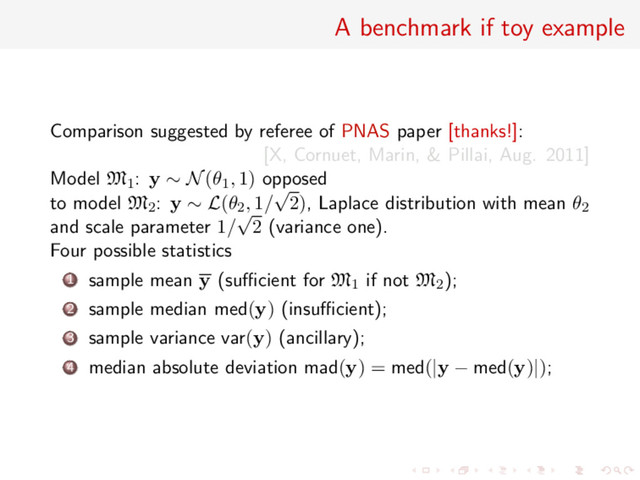 A benchmark if toy example
Comparison suggested by referee of PNAS paper [thanks!]:
[X, Cornuet, Marin, & Pillai, Aug. 2011]
Model M1: y ∼ N(θ1, 1) opposed
to model M2: y ∼ L(θ2, 1/
√
2), Laplace distribution with mean θ2
and scale parameter 1/
√
2 (variance one).
Four possible statistics
1 sample mean y (suﬃcient for M1 if not M2);
2 sample median med(y) (insuﬃcient);
3 sample variance var(y) (ancillary);
4 median absolute deviation mad(y) = med(|y − med(y)|);
