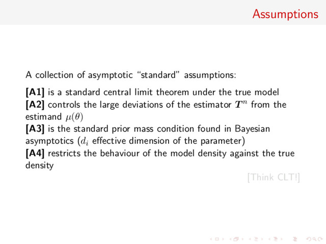 Assumptions
A collection of asymptotic “standard” assumptions:
[A1] is a standard central limit theorem under the true model
[A2] controls the large deviations of the estimator T n from the
estimand µ(θ)
[A3] is the standard prior mass condition found in Bayesian
asymptotics (di eﬀective dimension of the parameter)
[A4] restricts the behaviour of the model density against the true
density
[Think CLT!]
